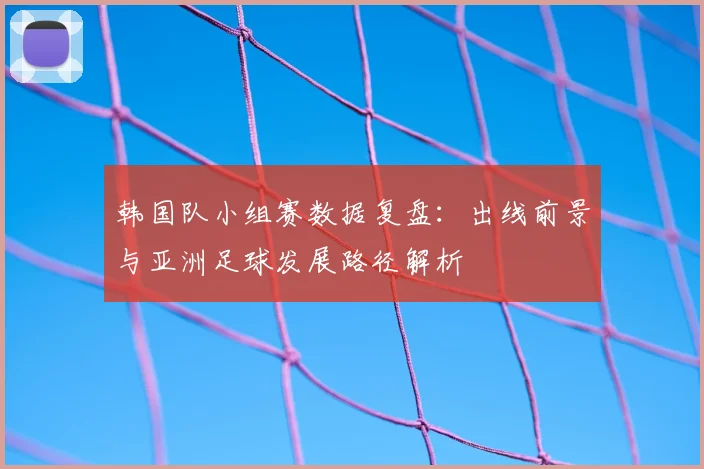 韩国队小组赛数据复盘：出线前景与亚洲足球发展路径解析