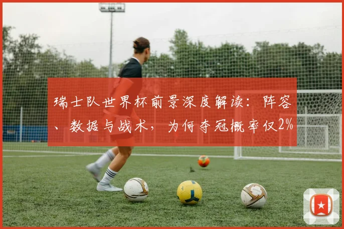 瑞士队世界杯前景深度解读:阵容、数据与战术,为何夺冠概率仅2%?