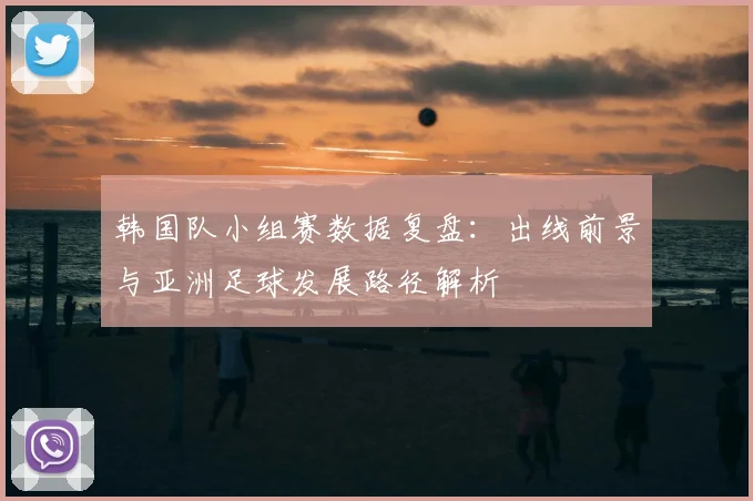 韩国队小组赛数据复盘:出线前景与亚洲足球发展路径解析