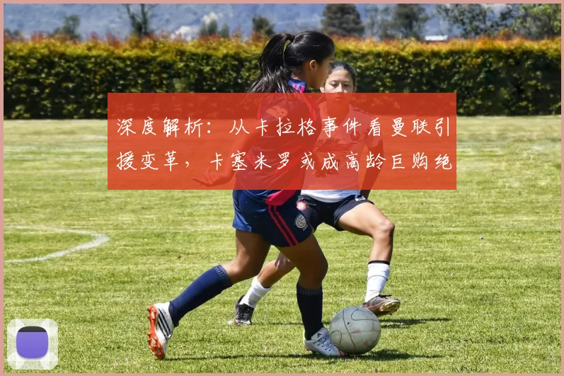 深度解析：从卡拉格事件看曼联引援变革，卡塞米罗或成高龄巨购绝唱？